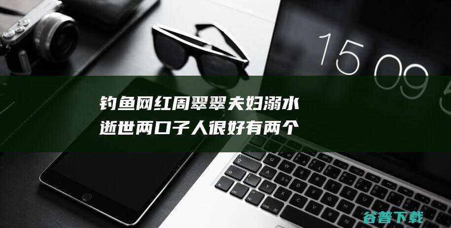 钓鱼网红周翠翠夫妇溺水逝世 两口子人很好 有两个年幼的女儿 好友 (注册安全师2021考试时间)